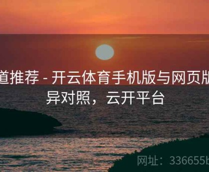 频道推荐 - 开云体育手机版与网页版差异对照，云开平台