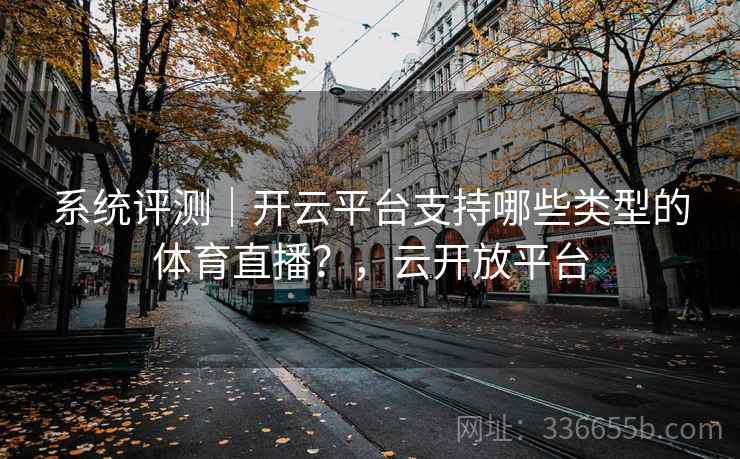 系统评测｜开云平台支持哪些类型的体育直播？，云开放平台