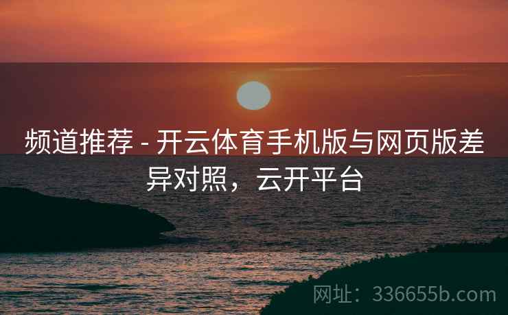 频道推荐 - 开云体育手机版与网页版差异对照，云开平台