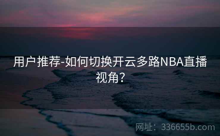 用户推荐-如何切换开云多路NBA直播视角？