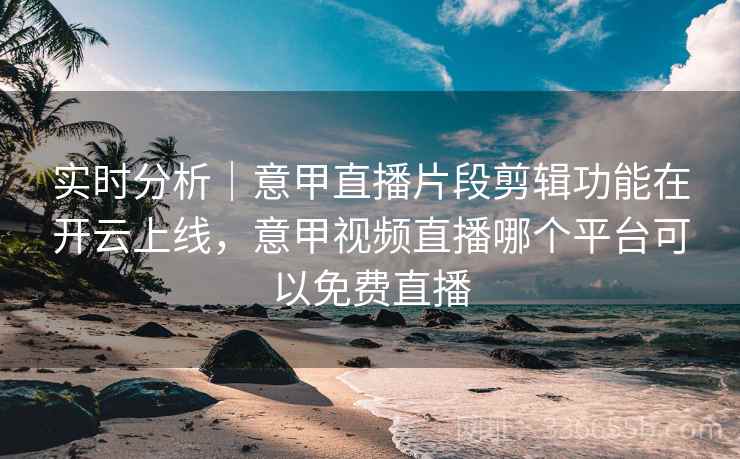 实时分析｜意甲直播片段剪辑功能在开云上线，意甲视频直播哪个平台可以免费直播