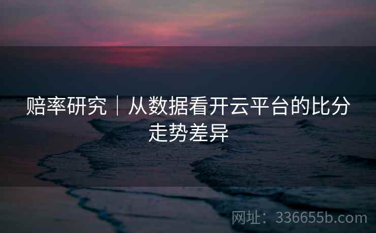 赔率研究｜从数据看开云平台的比分走势差异