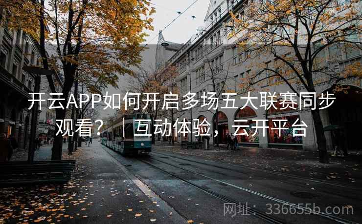 开云APP如何开启多场五大联赛同步观看？｜互动体验，云开平台