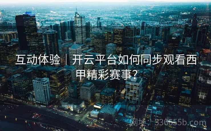 互动体验｜开云平台如何同步观看西甲精彩赛事？