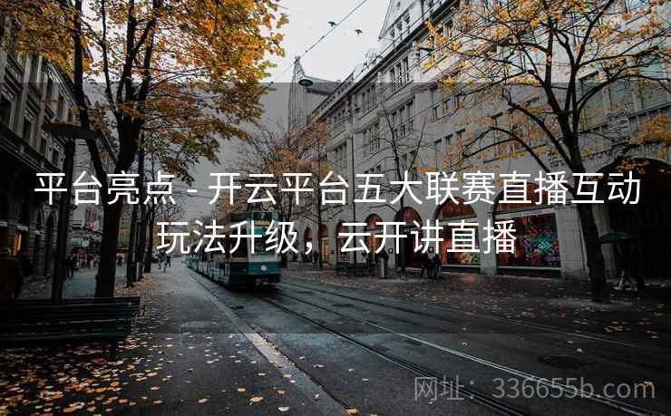 平台亮点 - 开云平台五大联赛直播互动玩法升级，云开讲直播