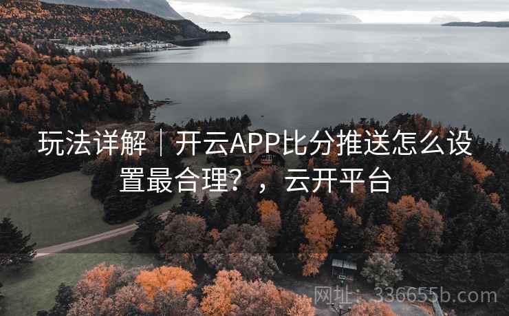 玩法详解｜开云APP比分推送怎么设置最合理？，云开平台