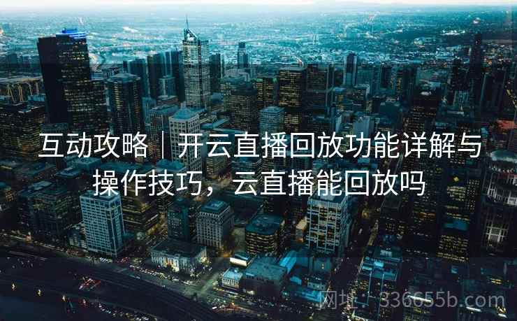 互动攻略｜开云直播回放功能详解与操作技巧，云直播能回放吗