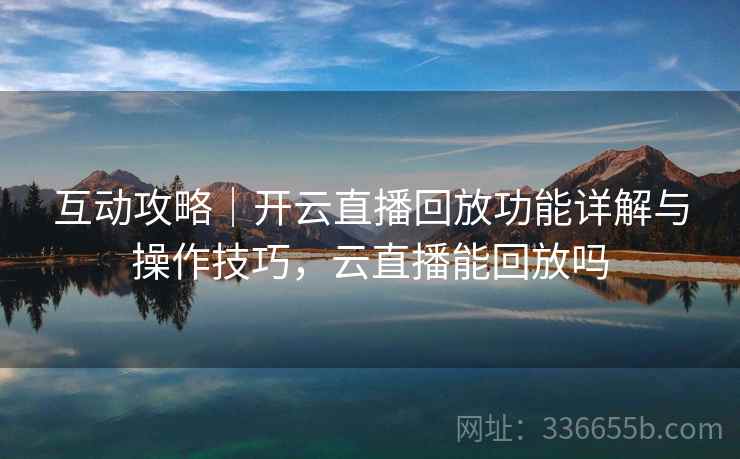 互动攻略｜开云直播回放功能详解与操作技巧，云直播能回放吗